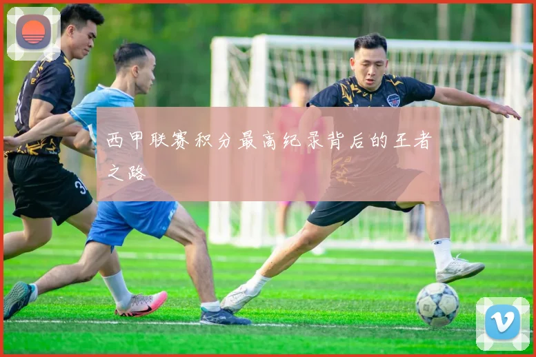 西甲联赛积分最高纪录背后的王者之路