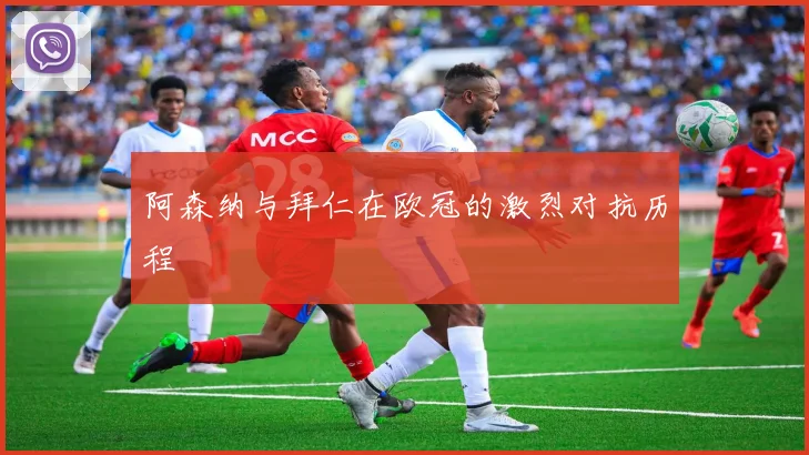 阿森纳与拜仁在欧冠的激烈对抗历程