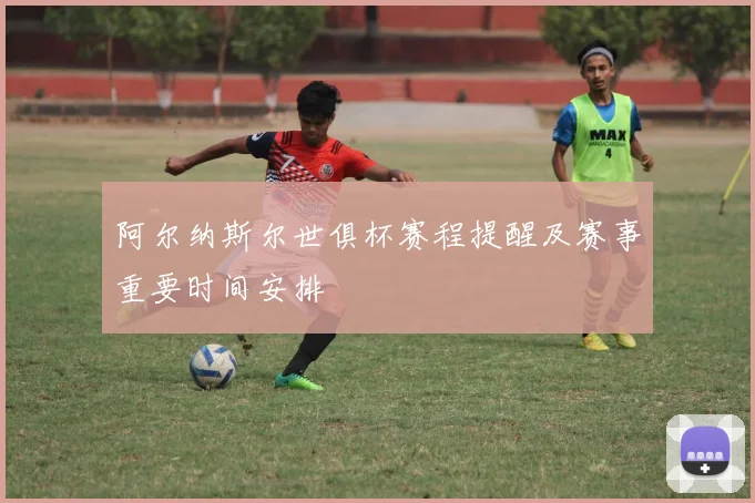 阿尔纳斯尔世俱杯赛程提醒及赛事重要时间安排