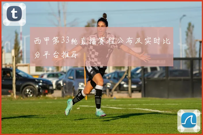西甲第33轮直播赛程公布及实时比分平台推荐