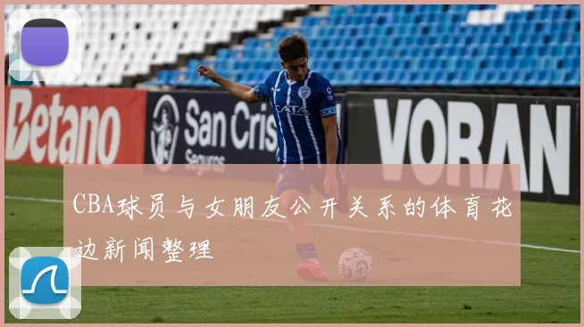 CBA球员与女朋友公开关系的体育花边新闻整理