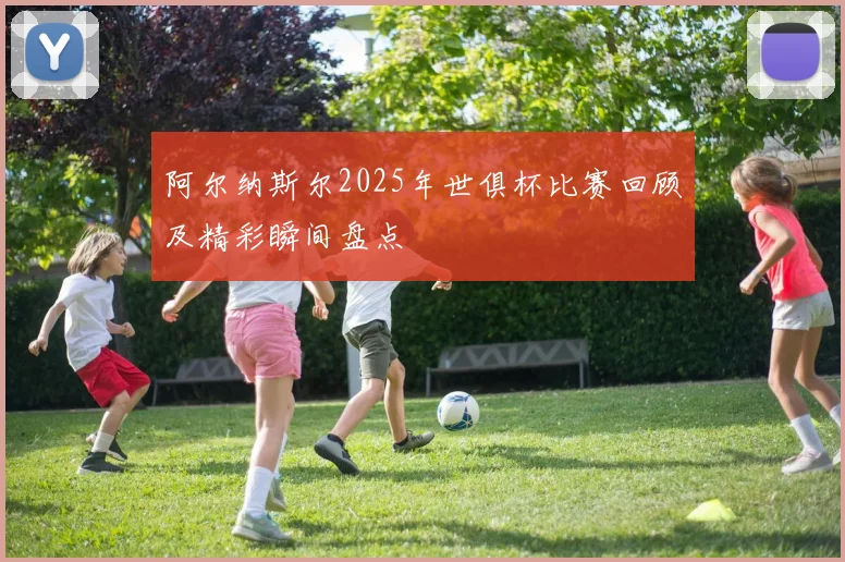 阿尔纳斯尔2025年世俱杯比赛回顾及精彩瞬间盘点