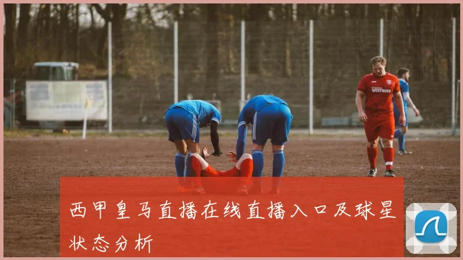 西甲皇马直播在线直播入口及球星状态分析