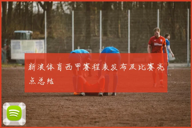 新浪体育西甲赛程表发布及比赛亮点总结